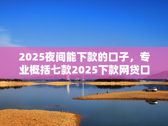 2025夜间能下款的口子，专业概括七款2025下款网贷口子
