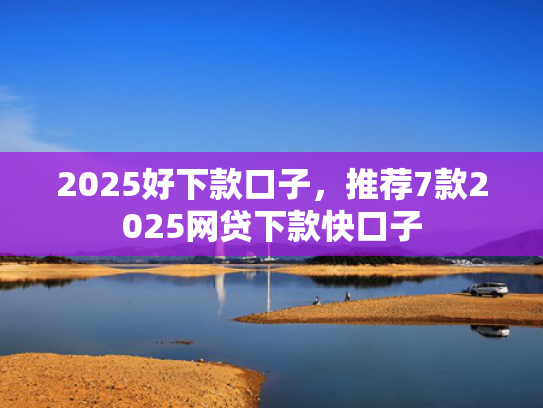 2025好下款口子，推荐7款2025网贷下款快口子