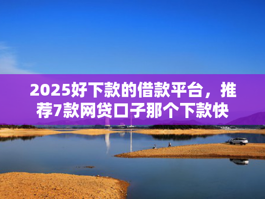 2025好下款的借款平台，推荐7款网贷口子那个下款快
