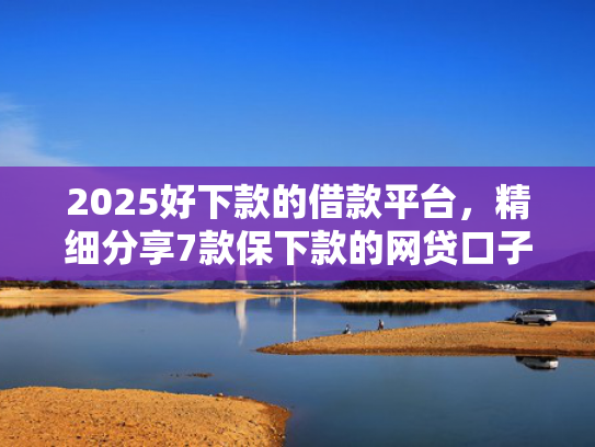 2025好下款的借款平台，精细分享7款保下款的网贷口子
