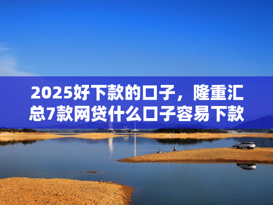 2025好下款的口子，隆重汇总7款网贷什么口子容易下款