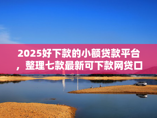 2025好下款的小额贷款平台，整理七款最新可下款网贷口子