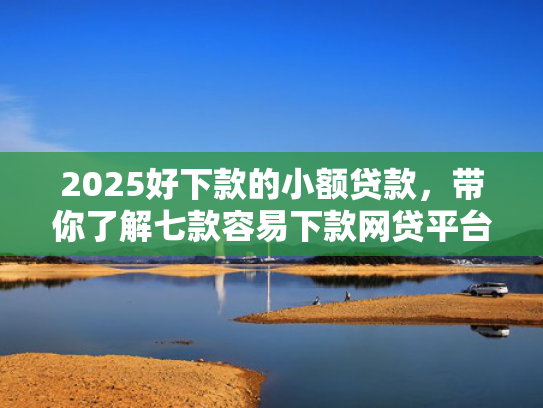 2025好下款的小额贷款，带你了解七款容易下款网贷平台口子