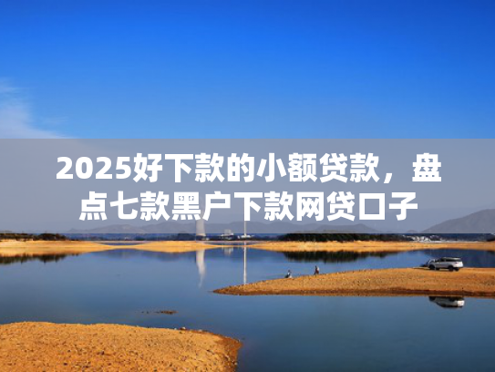 2025好下款的小额贷款，盘点七款黑户下款网贷口子