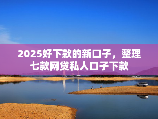 2025好下款的新口子，整理七款网贷私人口子下款
