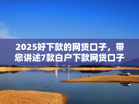 2025好下款的网贷口子，带您讲述7款白户下款网贷口子
