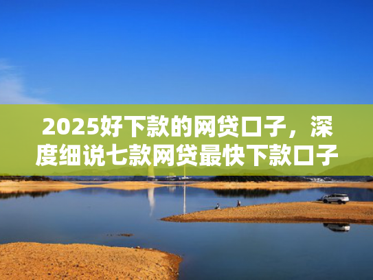2025好下款的网贷口子，深度细说七款网贷最快下款口子