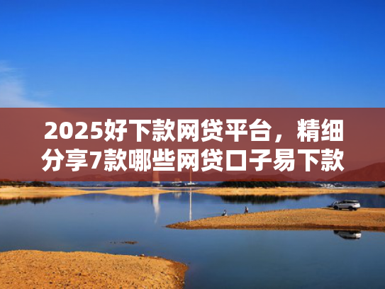 2025好下款网贷平台，精细分享7款哪些网贷口子易下款