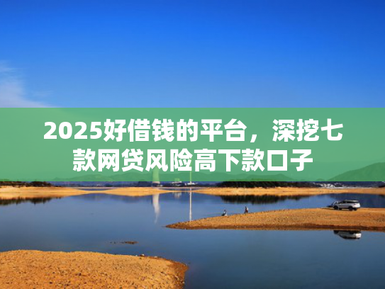 2025好借钱的平台，深挖七款网贷风险高下款口子