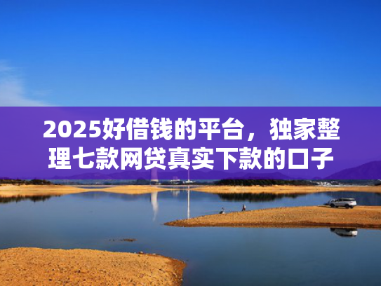 2025好借钱的平台，独家整理七款网贷真实下款的口子
