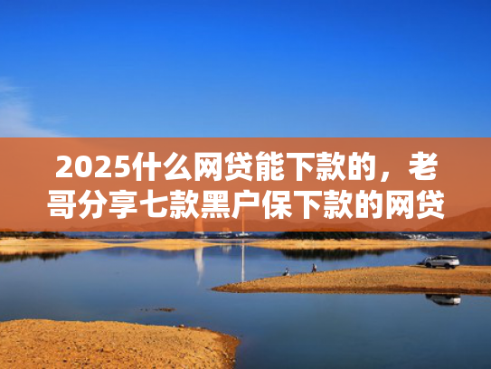 2025什么网贷能下款的，老哥分享七款黑户保下款的网贷口子