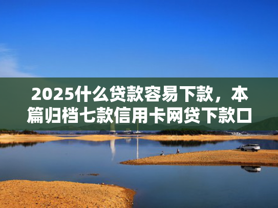 2025什么贷款容易下款，本篇归档七款信用卡网贷下款口子