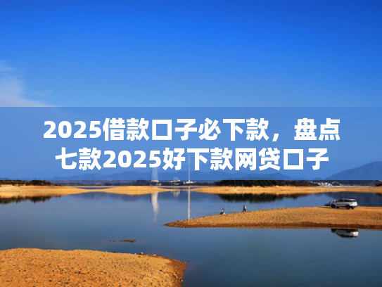 2025借款口子必下款，盘点七款2025好下款网贷口子