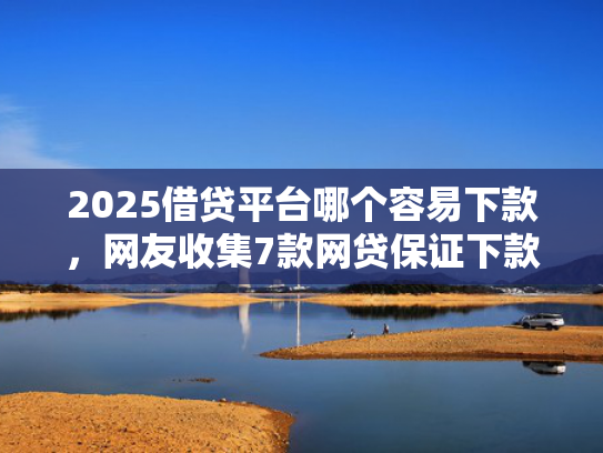2025借贷平台哪个容易下款，网友收集7款网贷保证下款的口子