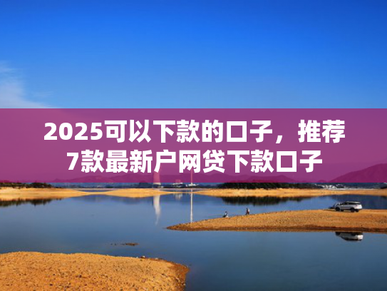 2025可以下款的口子，推荐7款最新户网贷下款口子