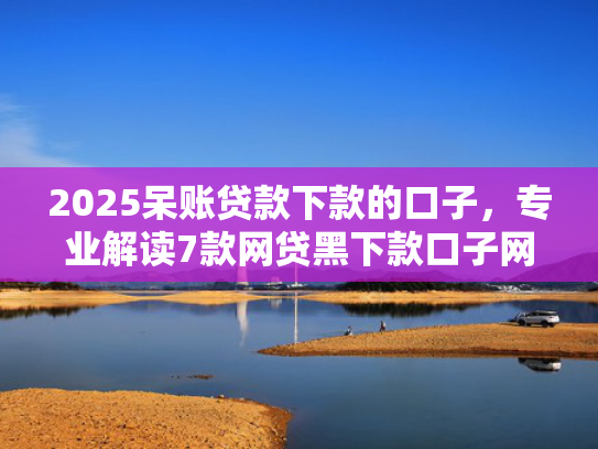 2025呆账贷款下款的口子，专业解读7款网贷黑下款口子网贷之家