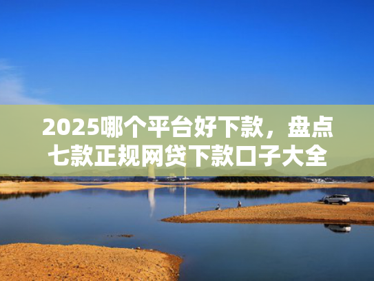 2025哪个平台好下款，盘点七款正规网贷下款口子大全