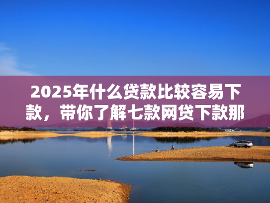 2025年什么贷款比较容易下款，带你了解七款网贷下款那些口子最快