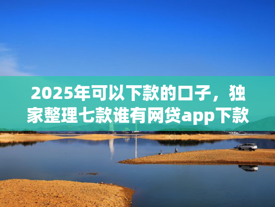 2025年可以下款的口子，独家整理七款谁有网贷app下款口子
