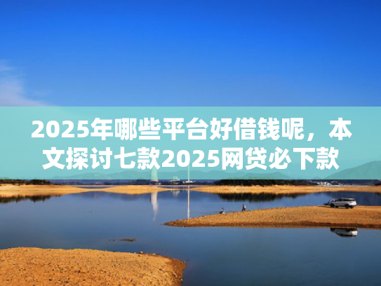 2025年哪些平台好借钱呢，本文探讨七款2025网贷必下款口子