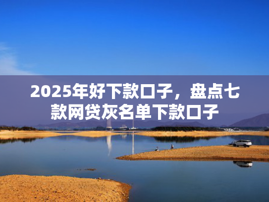 2025年好下款口子，盘点七款网贷灰名单下款口子