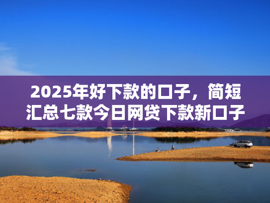 2025年好下款的口子，简短汇总七款今日网贷下款新口子