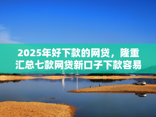 2025年好下款的网贷，隆重汇总七款网贷新口子下款容易