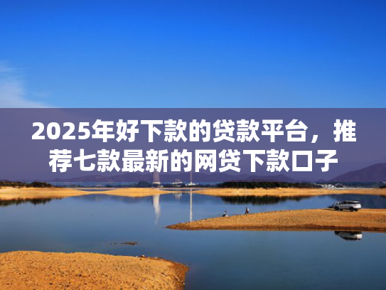 2025年好下款的贷款平台，推荐七款最新的网贷下款口子
