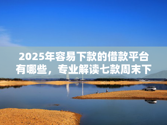 2025年容易下款的借款平台有哪些，专业解读七款周末下款的网贷口子