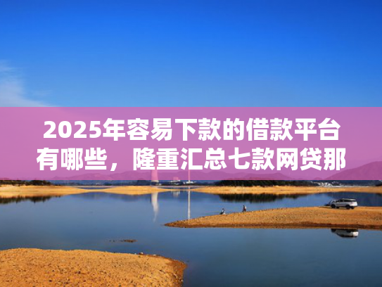2025年容易下款的借款平台有哪些，隆重汇总七款网贷那个口子下款快