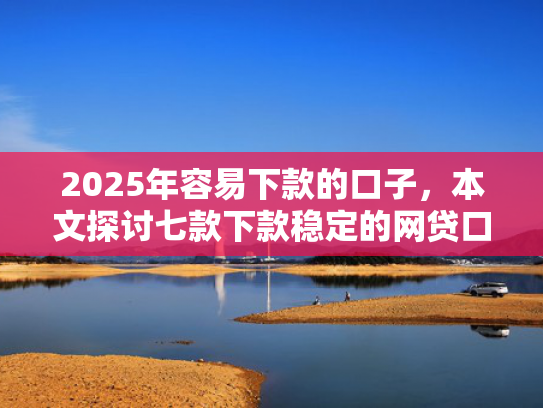 2025年容易下款的口子，本文探讨七款下款稳定的网贷口子