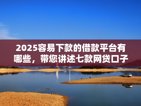 2025容易下款的借款平台有哪些，带您讲述七款网贷口子好下款1000