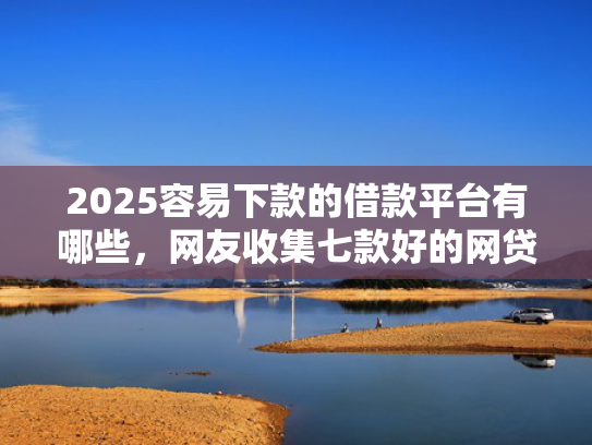 2025容易下款的借款平台有哪些，网友收集七款好的网贷下款口子