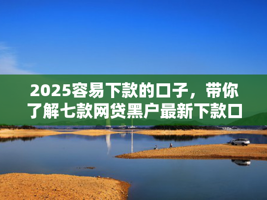 2025容易下款的口子，带你了解七款网贷黑户最新下款口子