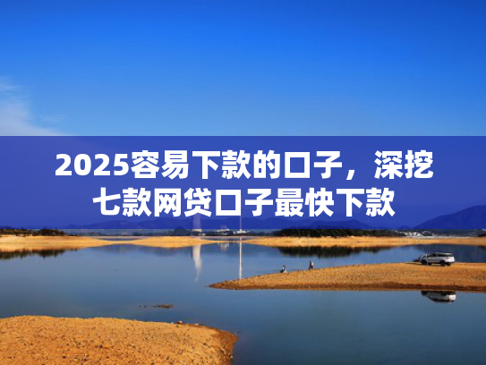 2025容易下款的口子，深挖七款网贷口子最快下款