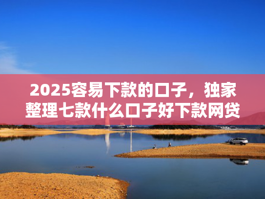 2025容易下款的口子，独家整理七款什么口子好下款网贷