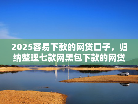 2025容易下款的网贷口子，归纳整理七款网黑包下款的网贷口子