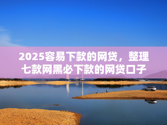 2025容易下款的网贷，整理七款网黑必下款的网贷口子
