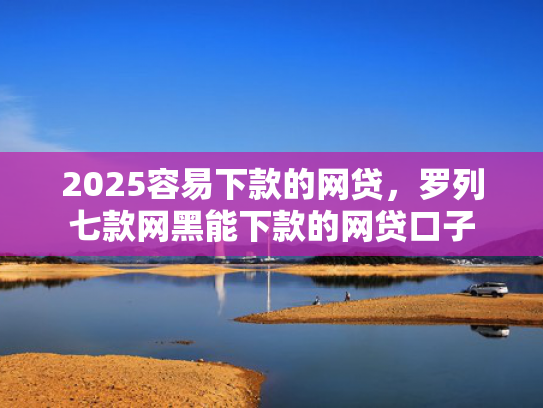 2025容易下款的网贷，罗列七款网黑能下款的网贷口子