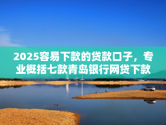 2025容易下款的贷款口子，专业概括七款青岛银行网贷下款口子