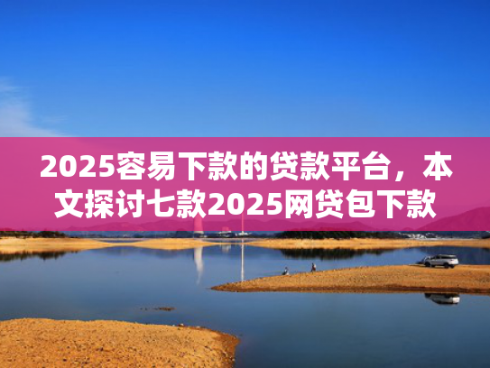 2025容易下款的贷款平台，本文探讨七款2025网贷包下款口子