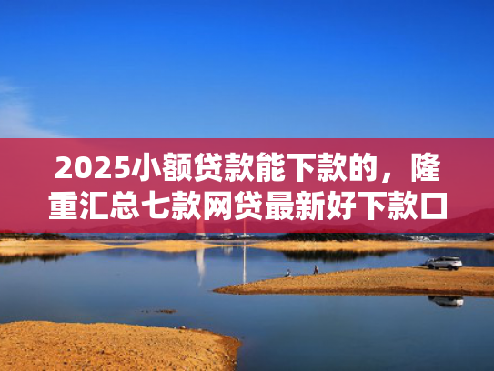 2025小额贷款能下款的，隆重汇总七款网贷最新好下款口子论坛
