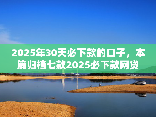 2025年30天必下款的口子，本篇归档七款2025必下款网贷口子