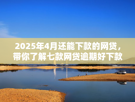 2025年4月还能下款的网贷，带你了解七款网贷逾期好下款口子