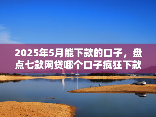 2025年5月能下款的口子，盘点七款网贷哪个口子疯狂下款