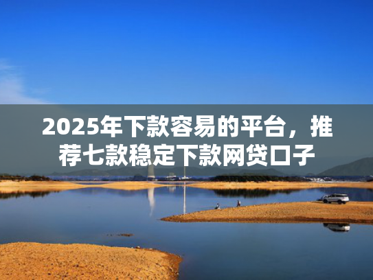 2025年下款容易的平台，推荐七款稳定下款网贷口子