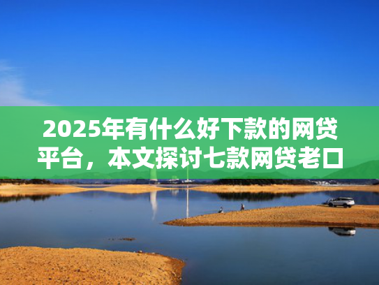 2025年有什么好下款的网贷平台，本文探讨七款网贷老口子正常下款