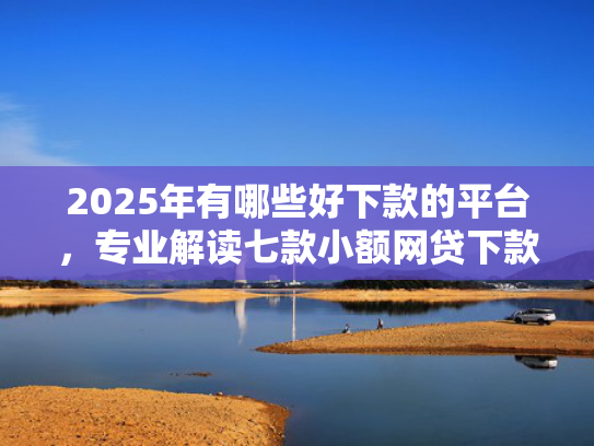 2025年有哪些好下款的平台，专业解读七款小额网贷下款快口子