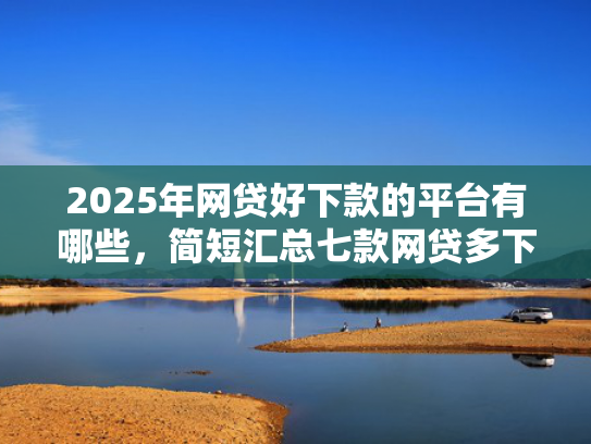 2025年网贷好下款的平台有哪些，简短汇总七款网贷多下款的口子