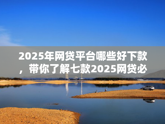2025年网贷平台哪些好下款，带你了解七款2025网贷必下款口子